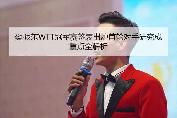 樊振东WTT冠军赛签表出炉首轮对手研究成重点全解析