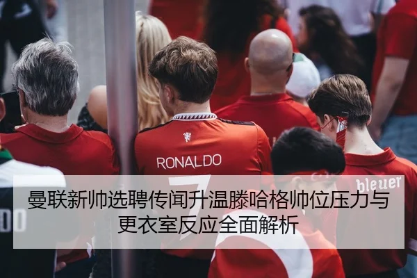 曼联新帅选聘传闻升温滕哈格帅位压力与更衣室反应全面解析
