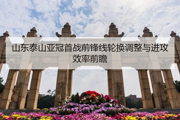 山东泰山亚冠首战前锋线轮换调整与进攻效率前瞻